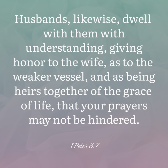 Husbands, likewise, dwell with them with understanding, giving honor to the wife, as to the weaker vessel, and as being heirs together of the grace of life, that your prayers may not be hindered. - 1 Peter 3:7