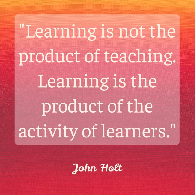  Learning is not the product of teaching. Learning is the product of the activity of learners.   - John Holt 