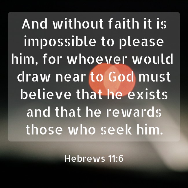 And without faith it is impossible to please him, for whoever would draw near to God must believe that he exists and that he rewards those who seek him. - Hebrews 11:6