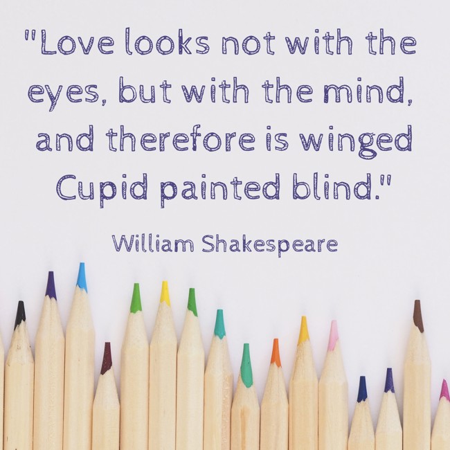 Love looks not with the eyes, but with the mind, and therefore is winged Cupid painted blind. - William Shakespeare