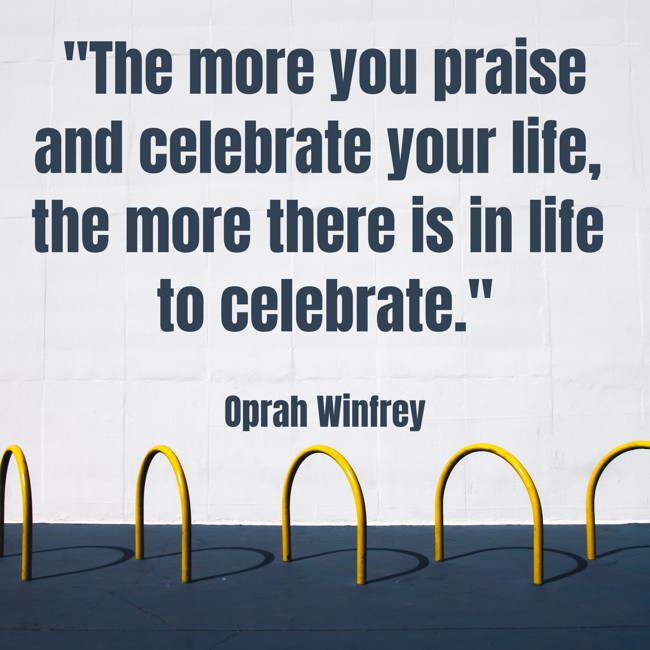 The more you praise and celebrate your life, the more there is in life to celebrate. - Oprah Winfrey