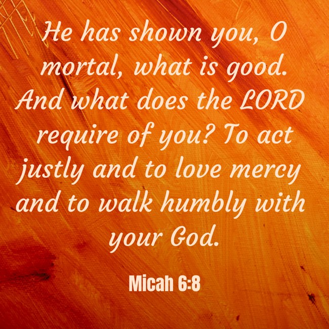 He has shown you, O mortal, what is good. And what does the LORD require of you? To act justly and to love mercy and to walk humbly with your God. - Micah 6:8