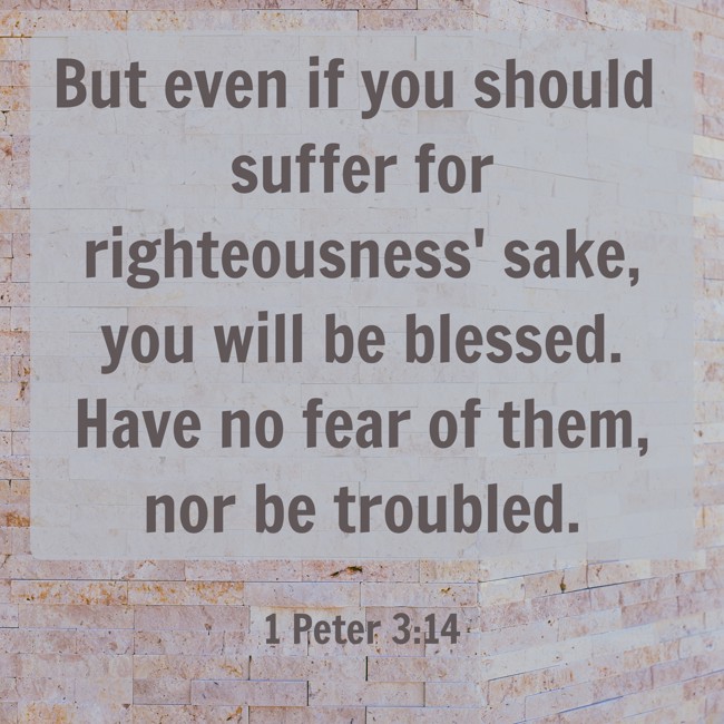 But even if you should suffer for righteousness' sake, you will be blessed. Have no fear of them, nor be troubled. - 1 Peter 3:14