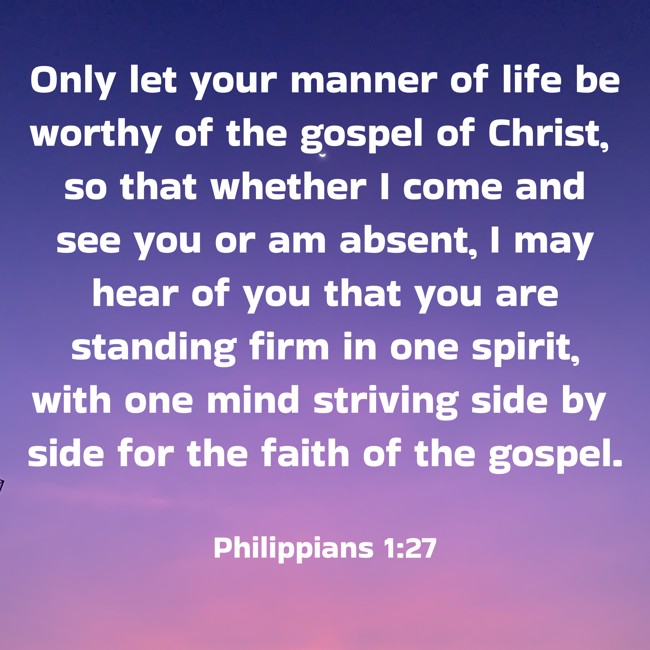 Only let your manner of life be worthy of the gospel of Christ, so that whether I come and see you or am absent, I may hear of you that you are standing firm in one spirit, with one mind striving side by side for the faith of the gospel. - Philippians 1:27