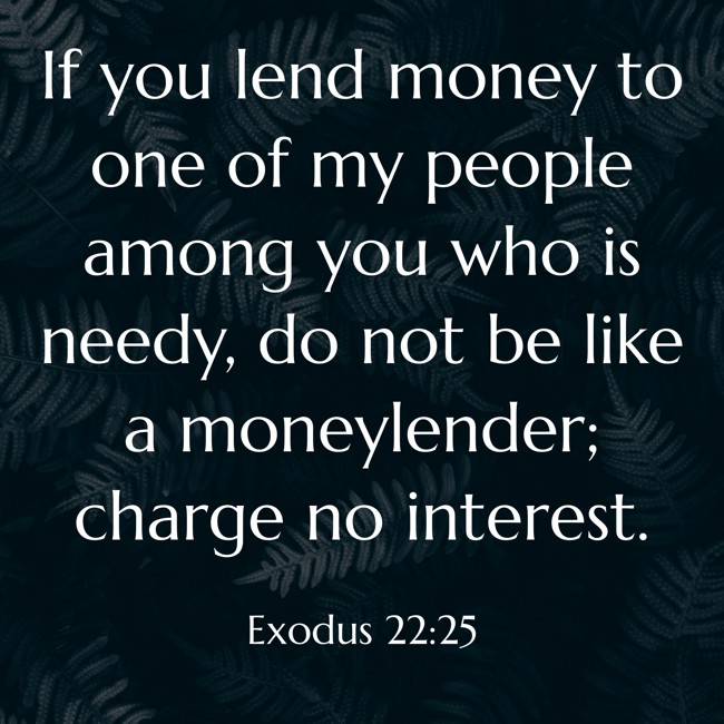 If you lend money to one of my people among you who is needy, do not be like a moneylender; charge no interest. - Exodus 22:25