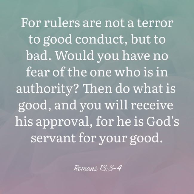 For rulers are not a terror to good conduct, but to bad. Would you have no fear of the one who is in authority? Then do what is good, and you will receive his approval, for he is God's servant for your good. - Romans 13:3-4