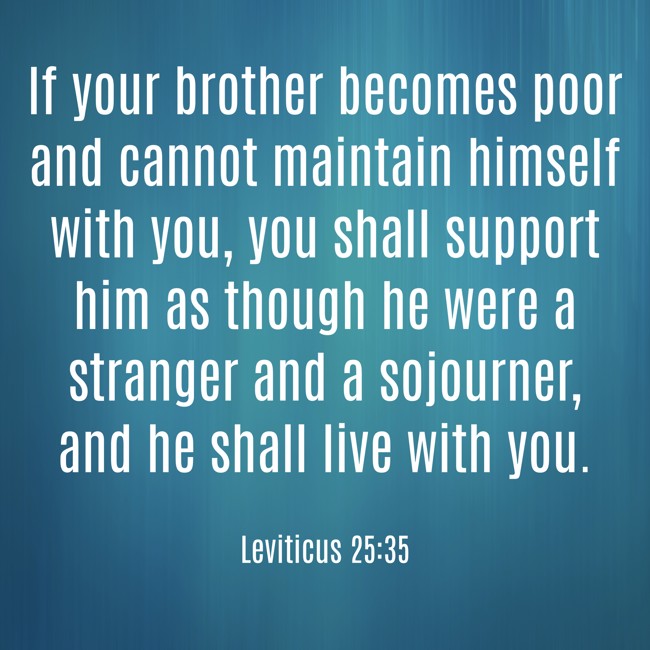 If your brother becomes poor and cannot maintain himself with you, you shall support him as though he were a stranger and a sojourner, and he shall live with you. - Leviticus 25:35