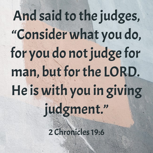 And said to the judges, “Consider what you do, for you do not judge for man, but for the LORD. He is with you in giving judgment.” - 2 Chronicles 19:6