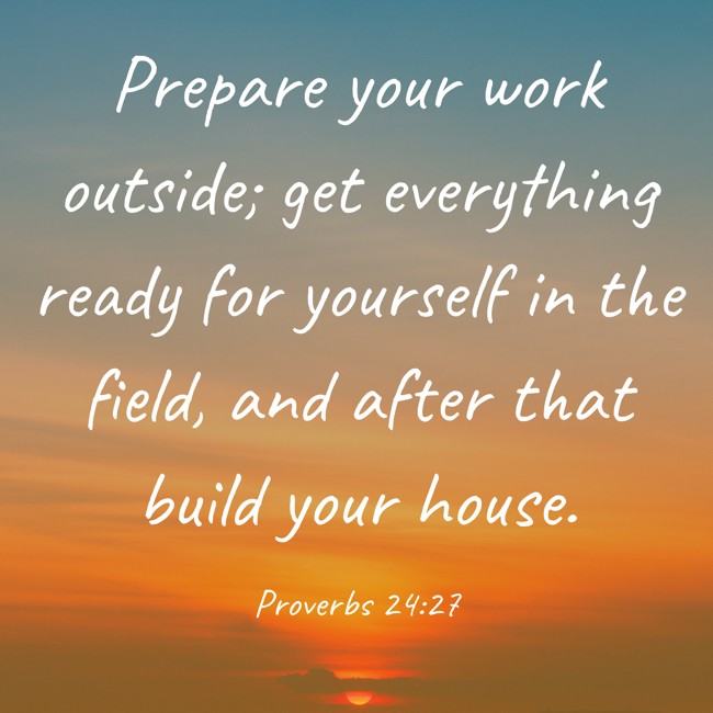 Prepare your work outside; get everything ready for yourself in the field, and after that build your house. - Proverbs 24:27