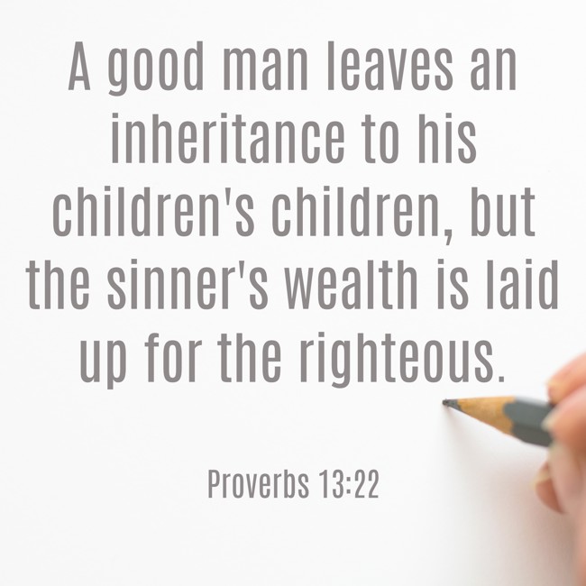 A good man leaves an inheritance to his children's children, but the sinner's wealth is laid up for the righteous. - Proverbs 13:22