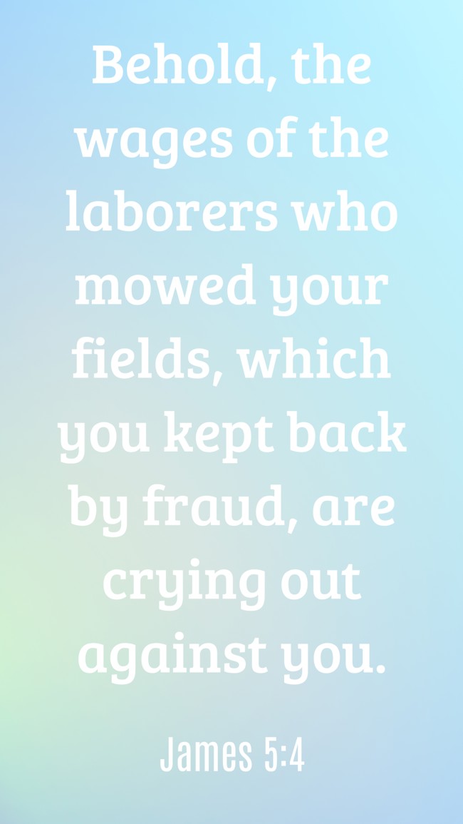 Behold, the wages of the laborers who mowed your fields, which you kept back by fraud, are crying out against you. - James 5:4