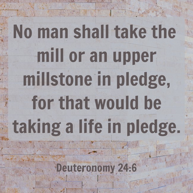 No man shall take the mill or an upper millstone in pledge, for that would be taking a life in pledge. - Deuteronomy 24:6