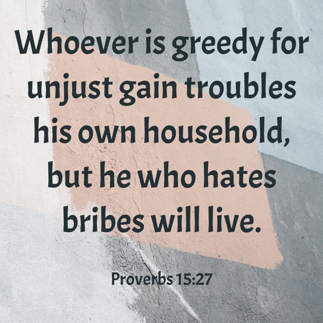 Whoever is greedy for unjust gain troubles his own household, but he who hates bribes will live. - Proverbs 15:27