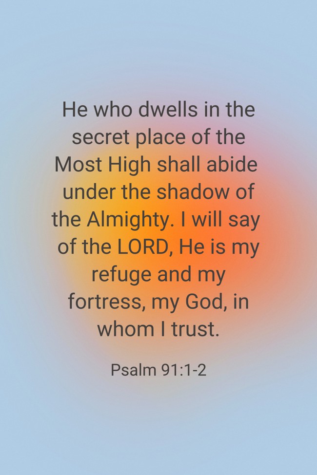 He who dwells in the secret place of the Most High shall abide under the shadow of the Almighty. I will say of the LORD, He is my refuge and my fortress, my God, in whom I trust. - Psalm 91:1-2