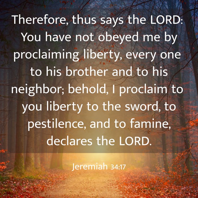Therefore, thus says the LORD: You have not obeyed me by proclaiming liberty, every one to his brother and to his neighbor; behold, I proclaim to you liberty to the sword, to pestilence, and to famine, declares the LORD. - Jeremiah 34:17