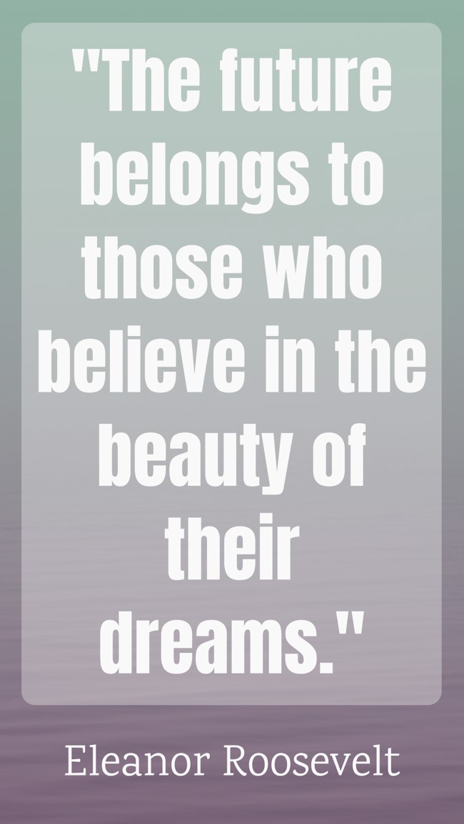 The future belongs to those who believe in the beauty of their dreams. - Eleanor Roosevelt