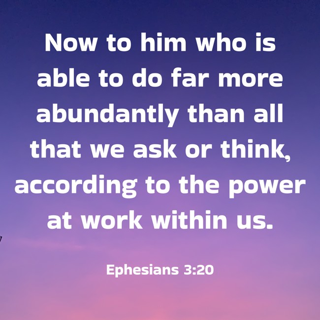 Now to him who is able to do far more abundantly than all that we ask or think, according to the power at work within us. - Ephesians 3:20