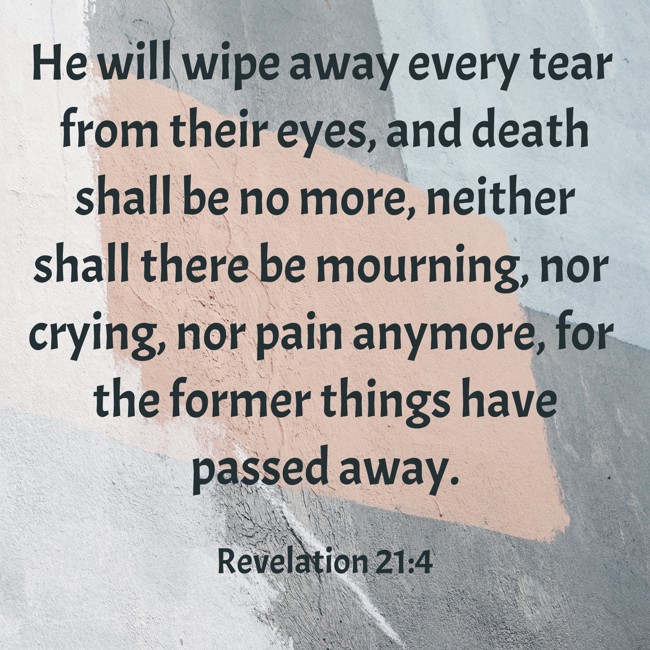 He will wipe away every tear from their eyes, and death shall be no more, neither shall there be mourning, nor crying, nor pain anymore, for the former things have passed away. - Revelation 21:4