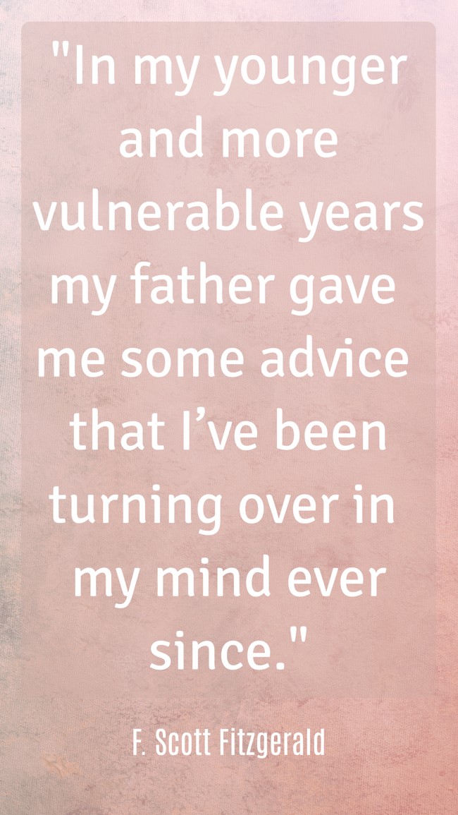 In my younger and more vulnerable years my father gave me some advice that I’ve been turning over in my mind ever since. - F. Scott Fitzgerald