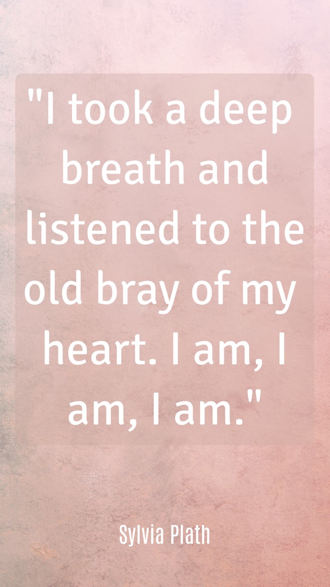 I took a deep breath and listened to the old bray of my heart. I am, I am, I am. - Sylvia Plath