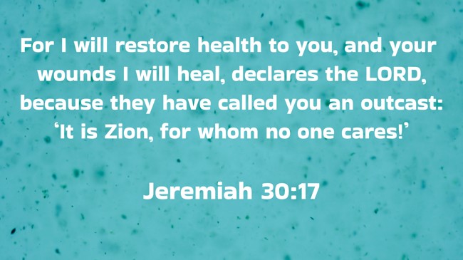  For I will restore health to you, and your wounds I will heal, declares the LORD, because they have called you an outcast: ‘It is Zion, for whom no one cares!’   - Jeremiah 30:17 