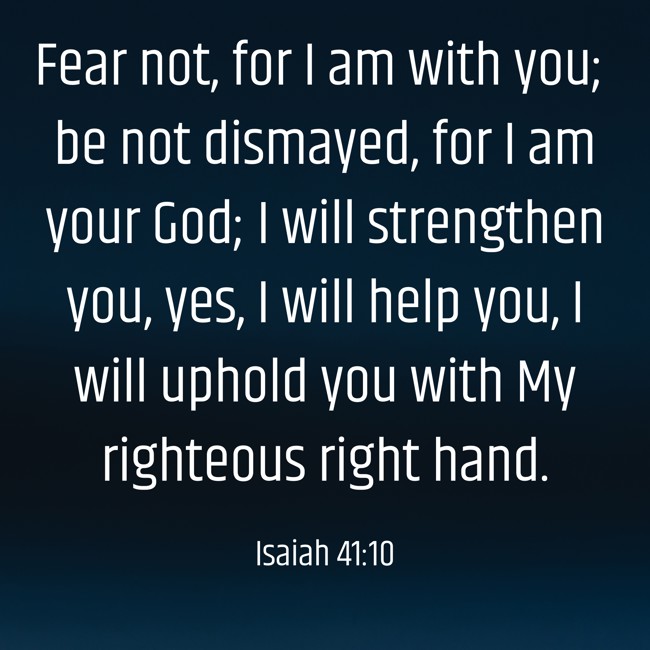 Fear not, for I am with you; be not dismayed, for I am your God; I will strengthen you, yes, I will help you, I will uphold you with My righteous right hand. - Isaiah 41:10