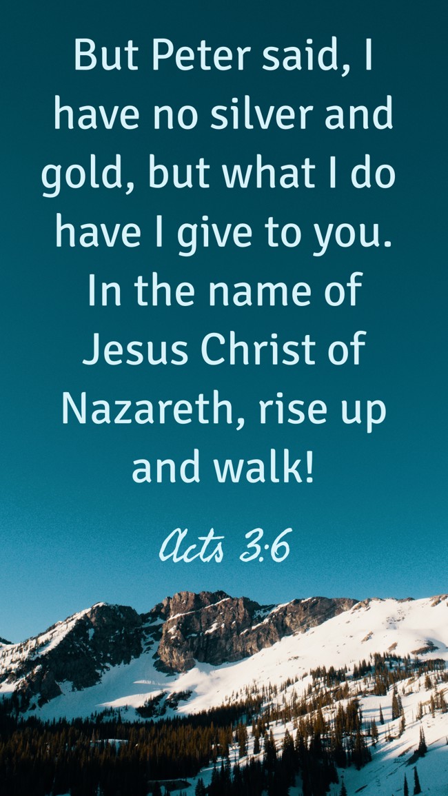  But Peter said, I have no silver and gold, but what I do have I give to you. In the name of Jesus Christ of Nazareth, rise up and walk!   - Acts 3:6 