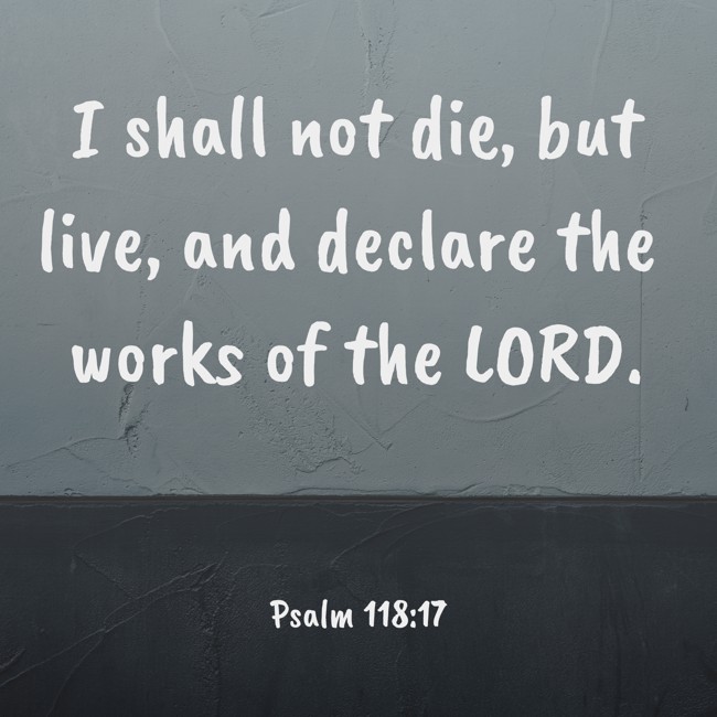 I shall not die, but live, and declare the works of the LORD. - Psalm 118:17