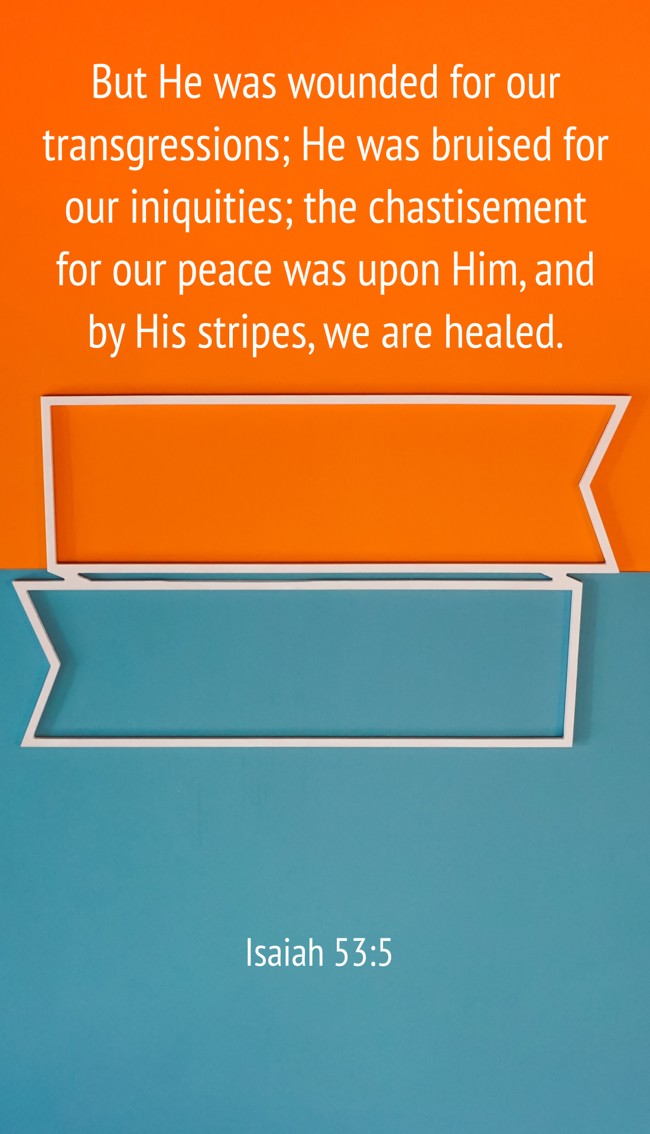 But He was wounded for our transgressions; He was bruised for our iniquities; the chastisement for our peace was upon Him, and by His stripes, we are healed. - Isaiah 53:5