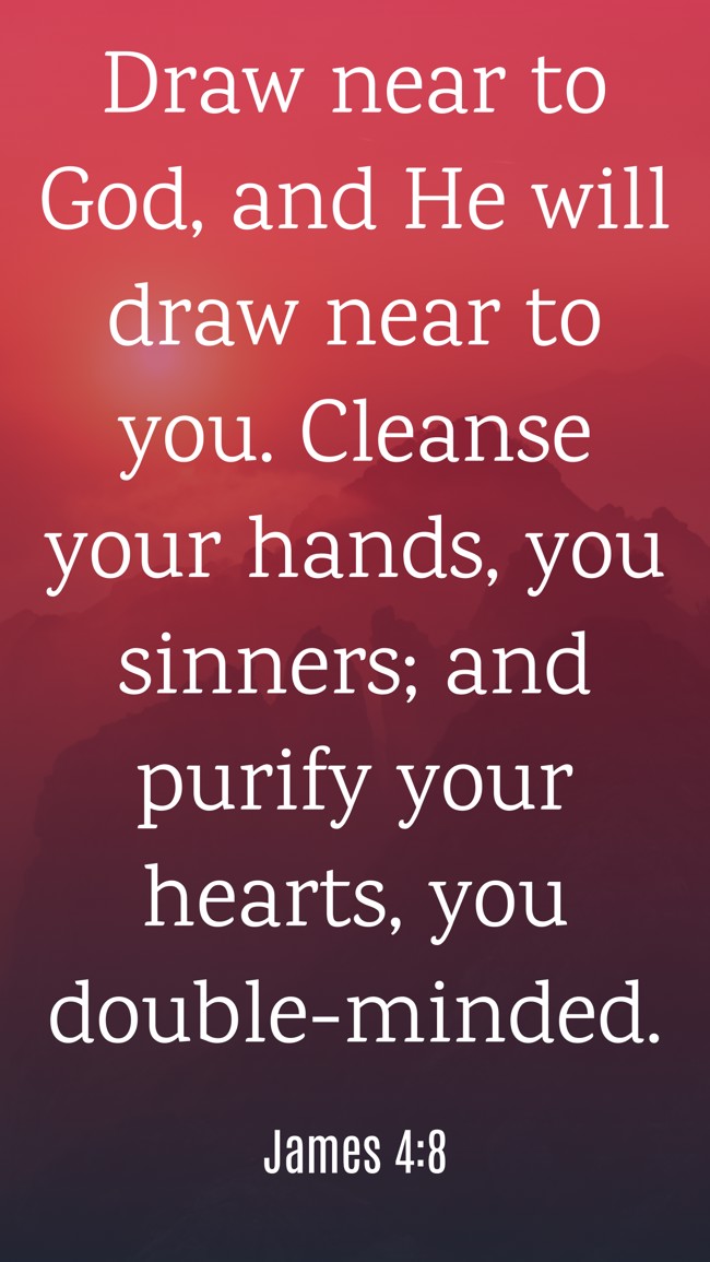  Draw near to God, and He will draw near to you. Cleanse your hands, you sinners; and purify your hearts, you double-minded.   - James 4:8 