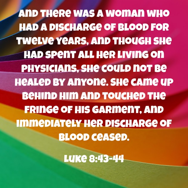  And there was a woman who had a discharge of blood for twelve years, and though she had spent all her living on physicians, she could not be healed by anyone. She came up behind him and touched the fringe of his garment, and immediately her discharge of blood ceased.   - Luke 8:43-44 