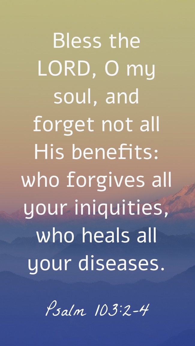 Bless the LORD, O my soul, and forget not all His benefits: who forgives all your iniquities, who heals all your diseases. - Psalm 103:2-4
