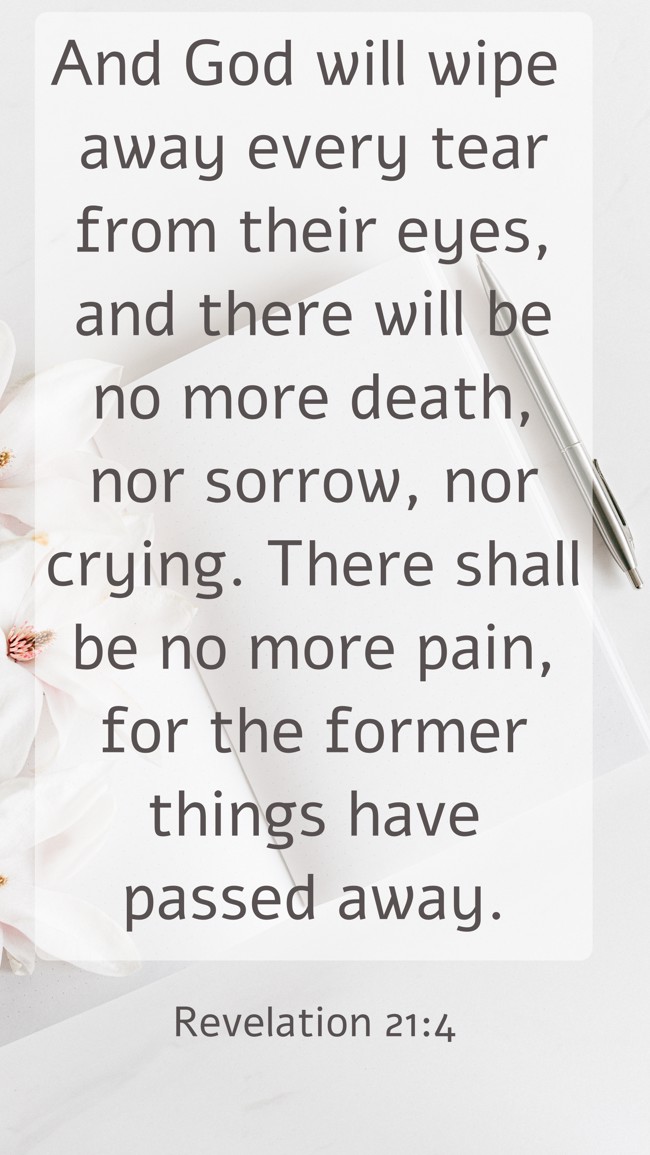 And God will wipe away every tear from their eyes, and there will be no more death, nor sorrow, nor crying. There shall be no more pain, for the former things have passed away. - Revelation 21:4