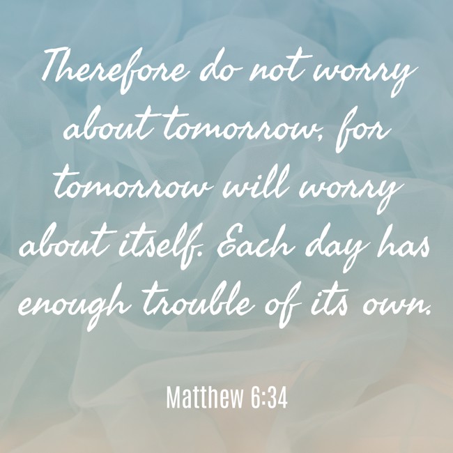 Therefore do not worry about tomorrow, for tomorrow will worry about itself. Each day has enough trouble of its own. - Matthew 6:34