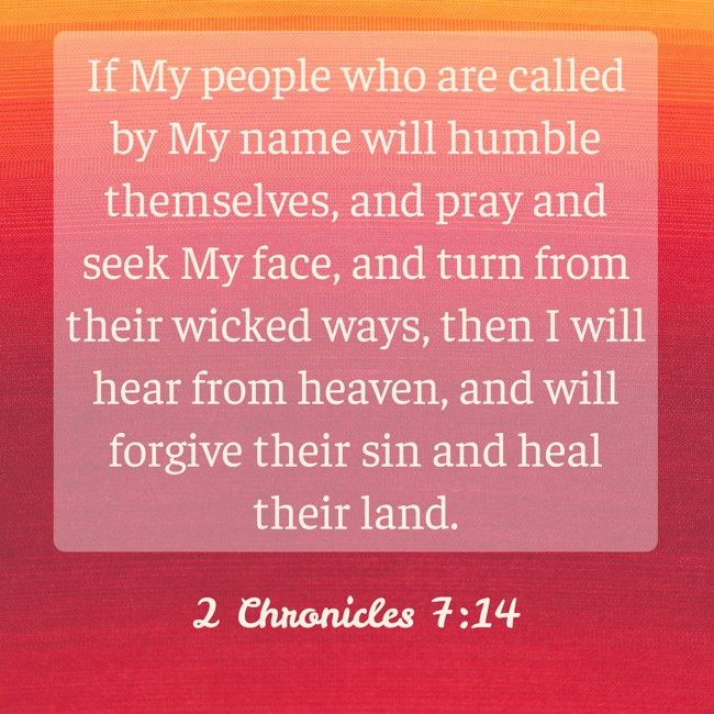  If My people who are called by My name will humble themselves, and pray and seek My face, and turn from their wicked ways, then I will hear from heaven, and will forgive their sin and heal their land.   - 2 Chronicles 7:14 