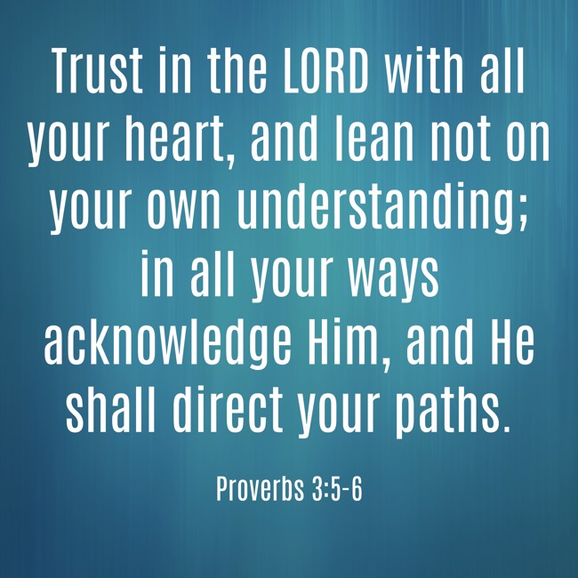  Trust in the LORD with all your heart, and lean not on your own understanding; in all your ways acknowledge Him, and He shall direct your paths.   - Proverbs 3:5-6 