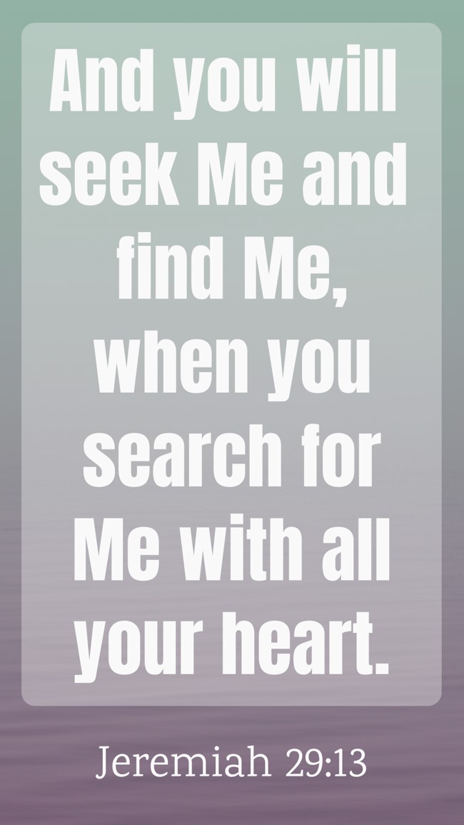  And you will seek Me and find Me, when you search for Me with all your heart.   - Jeremiah 29:13 