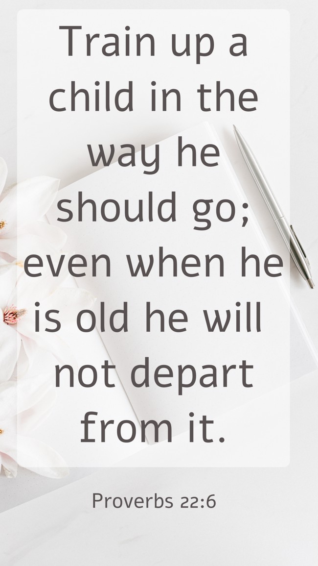 Train up a child in the way he should go; even when he is old he will not depart from it. - Proverbs 22:6