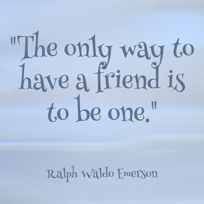  The only way to have a friend is to be one.   - Ralph Waldo Emerson 