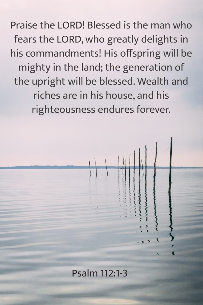 Praise the LORD! Blessed is the man who fears the LORD, who greatly delights in his commandments! His offspring will be mighty in the land; the generation of the upright will be blessed. Wealth and riches are in his house, and his righteousness endures forever. - Psalm 112:1-3