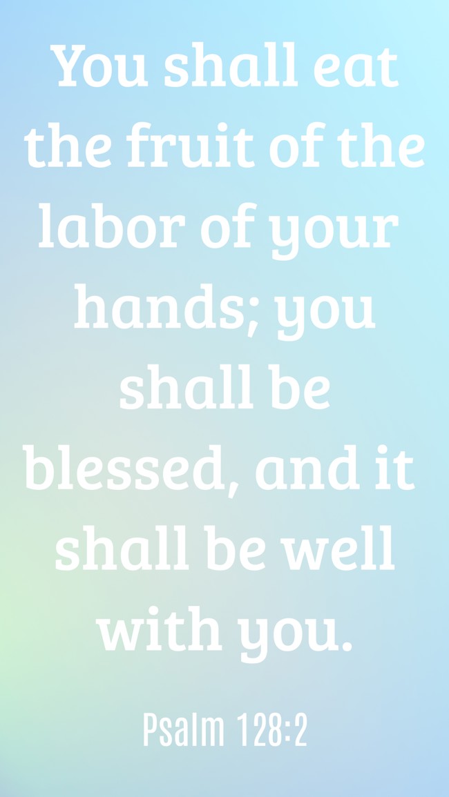 You shall eat the fruit of the labor of your hands; you shall be blessed, and it shall be well with you. - Psalm 128:2