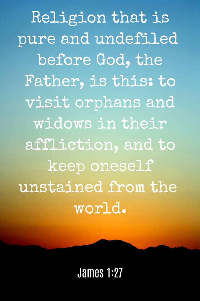 Religion that is pure and undefiled before God, the Father, is this: to visit orphans and widows in their affliction, and to keep oneself unstained from the world. - James 1:27