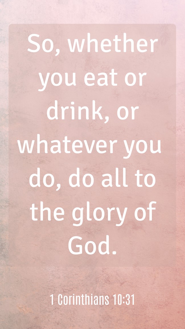 So, whether you eat or drink, or whatever you do, do all to the glory of God. - 1 Corinthians 10:31
