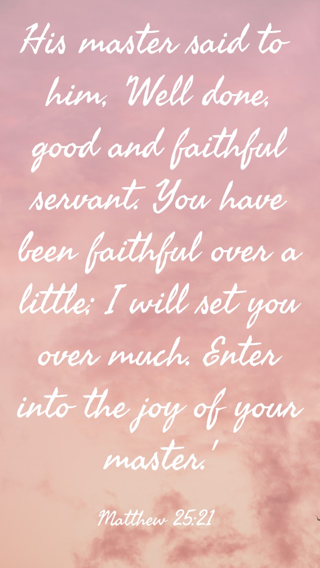 His master said to him, 'Well done, good and faithful servant. You have been faithful over a little; I will set you over much. Enter into the joy of your master.' - Matthew 25:21