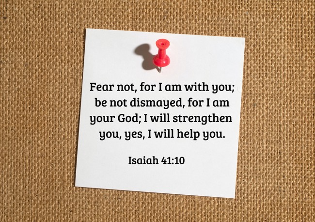 Fear not, for I am with you; be not dismayed, for I am your God; I will strengthen you, yes, I will help you. - Isaiah 41:10