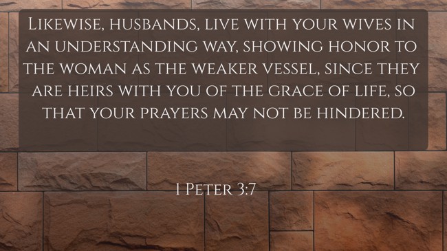 Likewise, husbands, live with your wives in an understanding way, showing honor to the woman as the weaker vessel, since they are heirs with you of the grace of life, so that your prayers may not be hindered. - 1 Peter 3:7