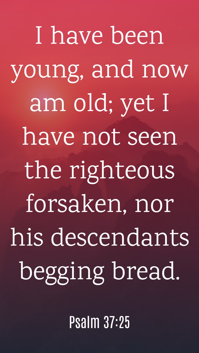 I have been young, and now am old; yet I have not seen the righteous forsaken, nor his descendants begging bread. - Psalm 37:25