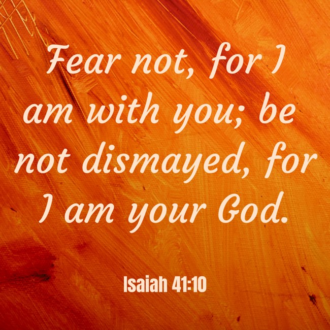 Fear not, for I am with you; be not dismayed, for I am your God. - Isaiah 41:10