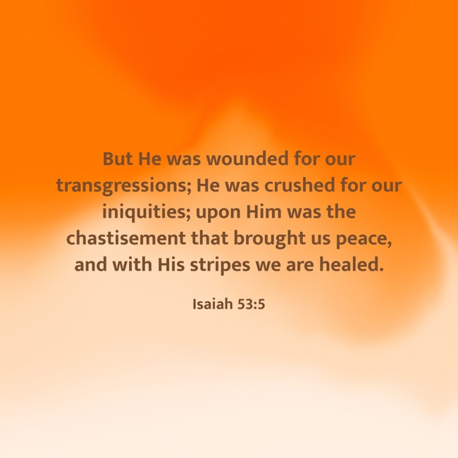 But He was wounded for our transgressions; He was crushed for our iniquities; upon Him was the chastisement that brought us peace, and with His stripes we are healed. - Isaiah 53:5
