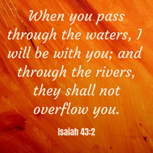 When you pass through the waters, I will be with you; and through the rivers, they shall not overflow you. - Isaiah 43:2